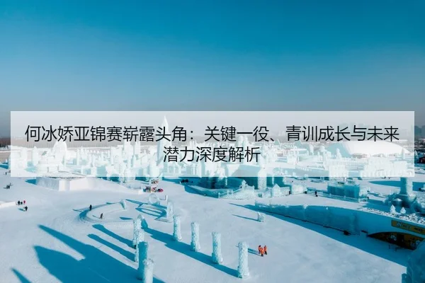 何冰娇亚锦赛崭露头角：关键一役、青训成长与未来潜力深度解析